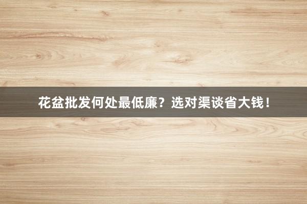 花盆批发何处最低廉？选对渠谈省大钱！